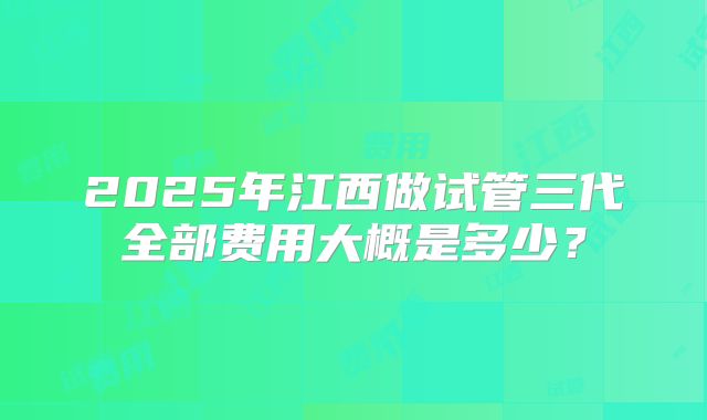 2025年江西做试管三代全部费用大概是多少？