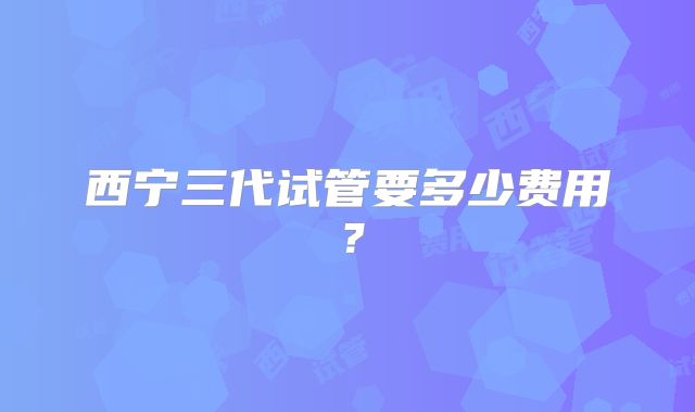 西宁三代试管要多少费用？