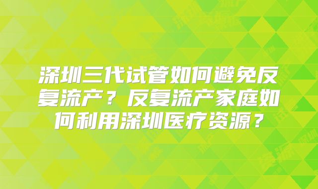 深圳三代试管如何避免反复流产？反复流产家庭如何利用深圳医疗资源？