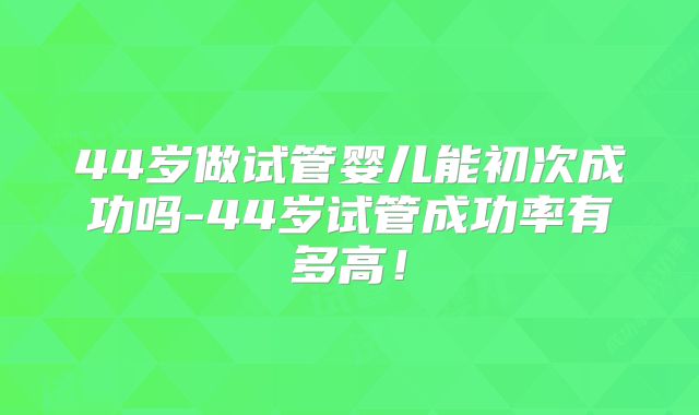 44岁做试管婴儿能初次成功吗-44岁试管成功率有多高！