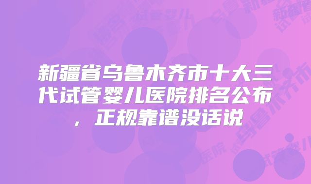 新疆省乌鲁木齐市十大三代试管婴儿医院排名公布，正规靠谱没话说
