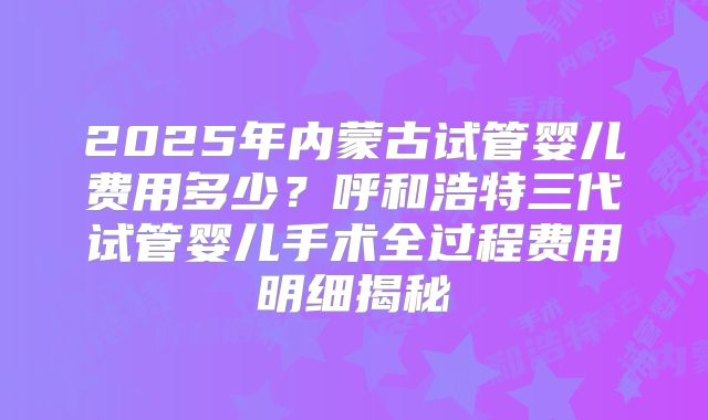 2025年内蒙古试管婴儿费用多少？呼和浩特三代试管婴儿手术全过程费用明细揭秘