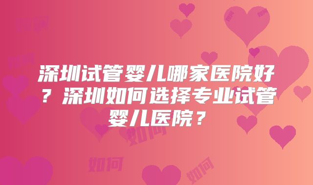 深圳试管婴儿哪家医院好？深圳如何选择专业试管婴儿医院？