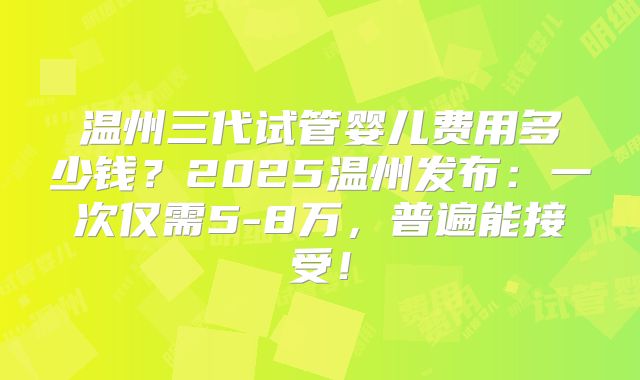温州三代试管婴儿费用多少钱？2025温州发布：一次仅需5-8万，普遍能接受！