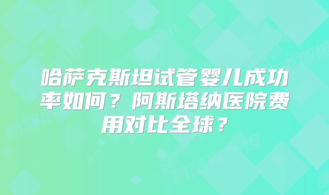 哈萨克斯坦试管婴儿成功率如何？阿斯塔纳医院费用对比全球？