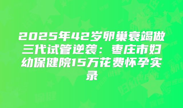 2025年42岁卵巢衰竭做三代试管逆袭：枣庄市妇幼保健院15万花费怀孕实录