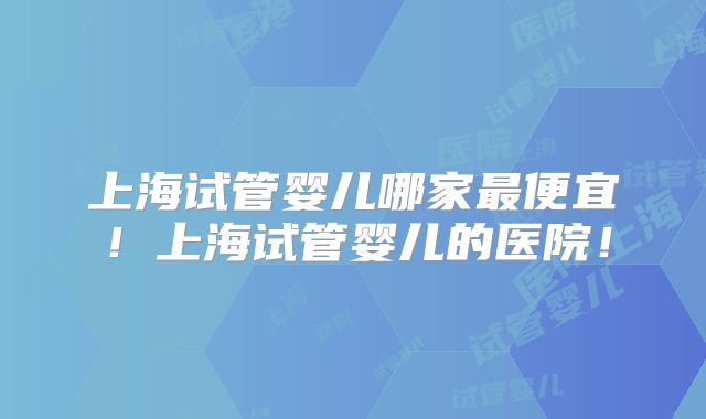 上海试管婴儿哪家最便宜！上海试管婴儿的医院！