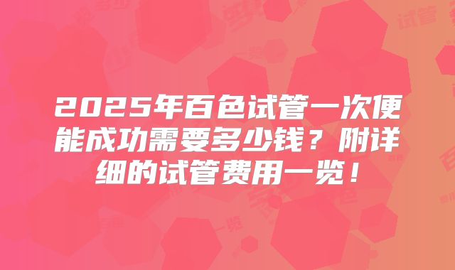 2025年百色试管一次便能成功需要多少钱？附详细的试管费用一览！