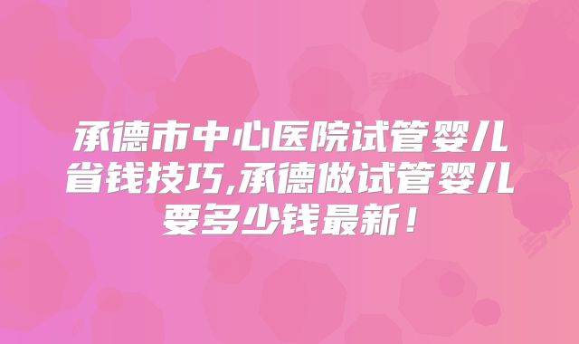 承德市中心医院试管婴儿省钱技巧,承德做试管婴儿要多少钱最新!