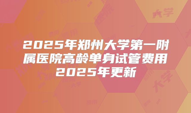 2025年郑州大学第一附属医院高龄单身试管费用2025年更新