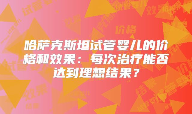 哈萨克斯坦试管婴儿的价格和效果：每次治疗能否达到理想结果？