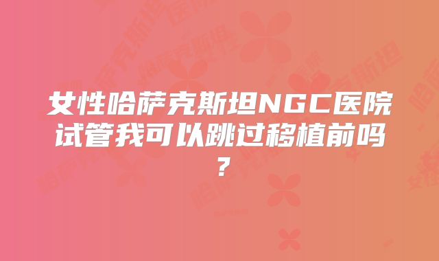 女性哈萨克斯坦NGC医院试管我可以跳过移植前吗？