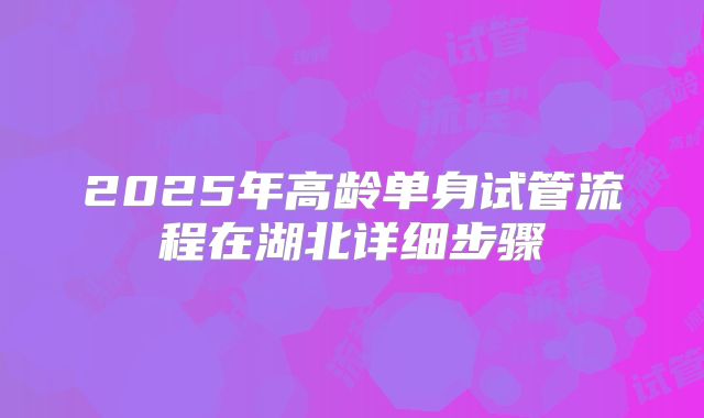 2025年高龄单身试管流程在湖北详细步骤