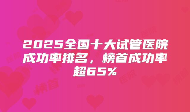 2025全国十大试管医院成功率排名，榜首成功率超65%