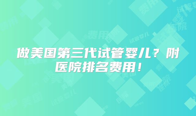 做美国第三代试管婴儿？附医院排名费用！