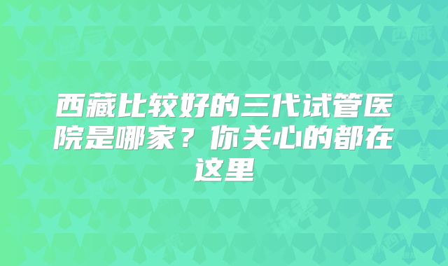 西藏比较好的三代试管医院是哪家？你关心的都在这里