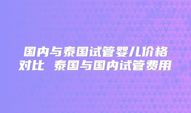 国内与泰国试管婴儿价格对比 泰国与国内试管费用