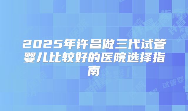 2025年许昌做三代试管婴儿比较好的医院选择指南