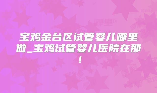 宝鸡金台区试管婴儿哪里做_宝鸡试管婴儿医院在那！