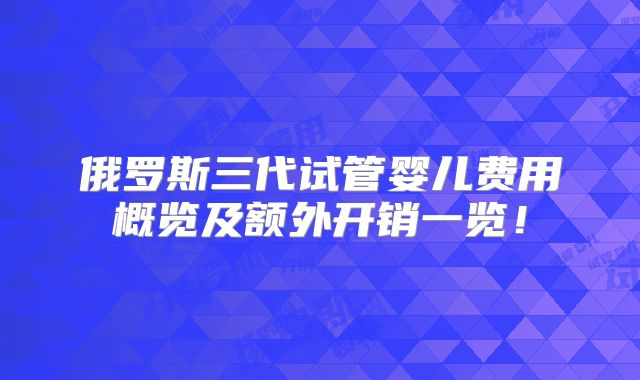 俄罗斯三代试管婴儿费用概览及额外开销一览!