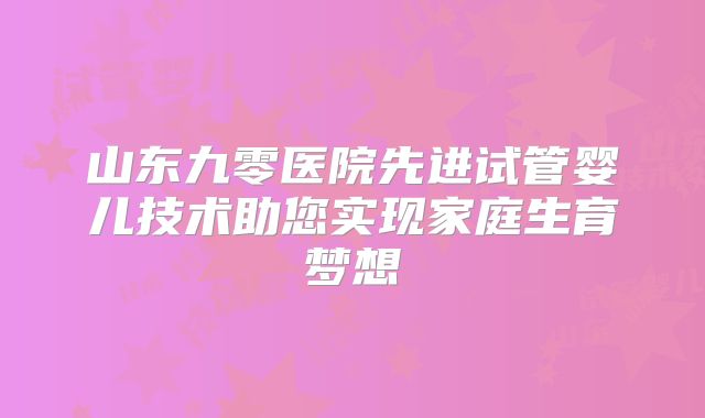 山东九零医院先进试管婴儿技术助您实现家庭生育梦想