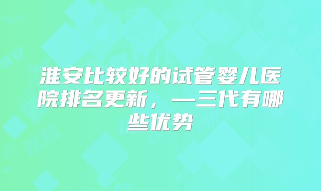 淮安比较好的试管婴儿医院排名更新，—三代有哪些优势
