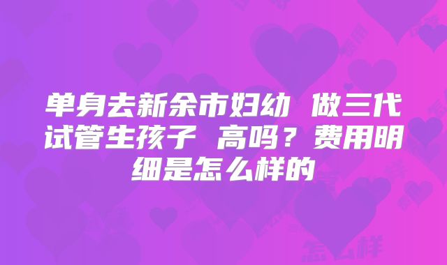 单身去新余市妇幼 做三代试管生孩子 高吗？费用明细是怎么样的