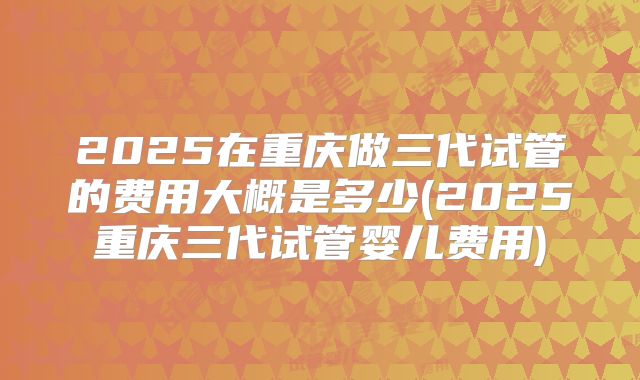 2025在重庆做三代试管的费用大概是多少(2025重庆三代试管婴儿费用)