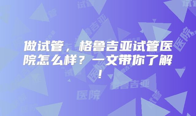 做试管，格鲁吉亚试管医院怎么样？一文带你了解！