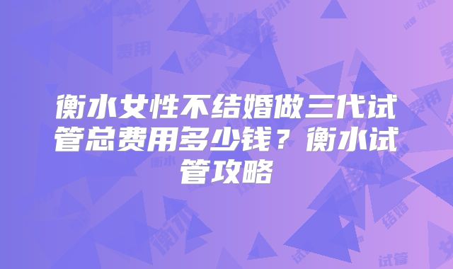 衡水女性不结婚做三代试管总费用多少钱?衡水试管攻略