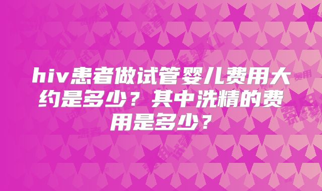hiv患者做试管婴儿费用大约是多少?其中洗精的费用是多少?