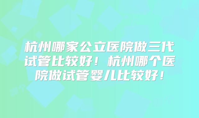 杭州哪家公立医院做三代试管比较好！杭州哪个医院做试管婴儿比较好！
