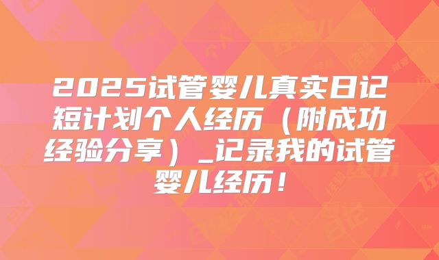 2025试管婴儿真实日记短计划个人经历（附成功经验分享）_记录我的试管婴儿经历！