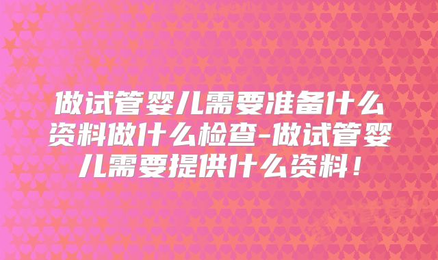 做试管婴儿需要准备什么资料做什么检查-做试管婴儿需要提供什么资料！