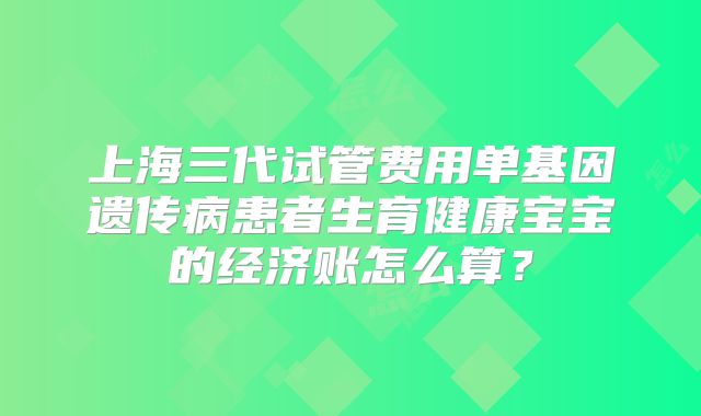 上海三代试管费用单基因遗传病患者生育健康宝宝的经济账怎么算？