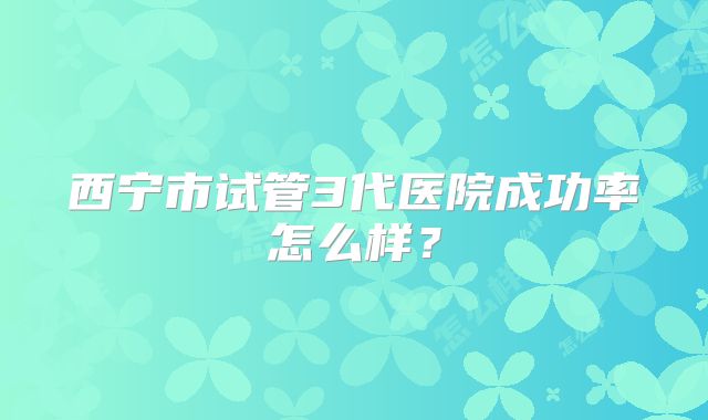 西宁市试管3代医院成功率怎么样？