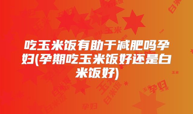 吃玉米饭有助于减肥吗孕妇(孕期吃玉米饭好还是白米饭好)