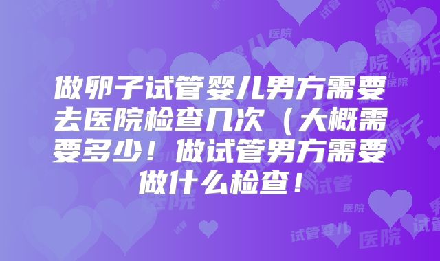 做卵子试管婴儿男方需要去医院检查几次（大概需要多少！做试管男方需要做什么检查！