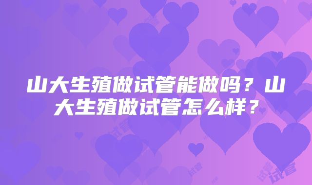 山大生殖做试管能做吗？山大生殖做试管怎么样？