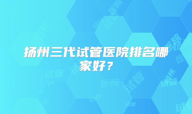 扬州三代试管医院排名哪家好？