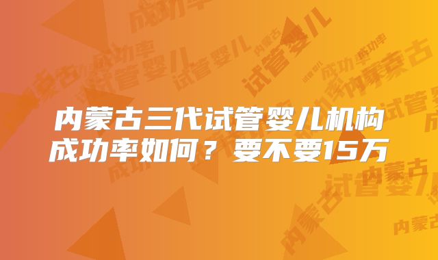 内蒙古三代试管婴儿机构成功率如何？要不要15万