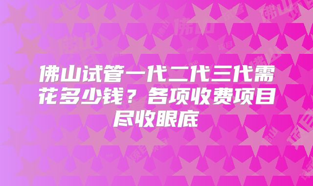 佛山试管一代二代三代需花多少钱？各项收费项目尽收眼底