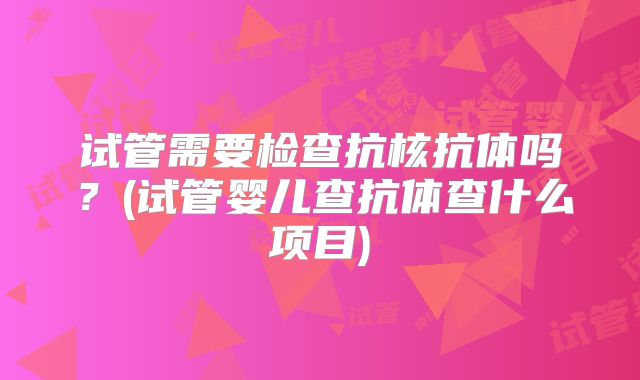 试管需要检查抗核抗体吗？(试管婴儿查抗体查什么项目)