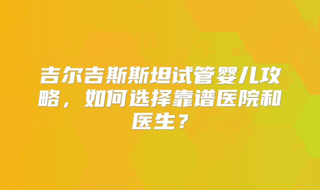 吉尔吉斯斯坦试管婴儿攻略，如何选择靠谱医院和医生？