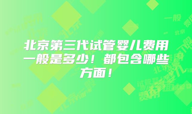 北京第三代试管婴儿费用一般是多少!都包含哪些方面!