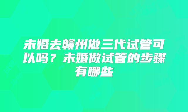 未婚去赣州做三代试管可以吗？未婚做试管的步骤有哪些