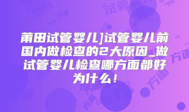 莆田试管婴儿]试管婴儿前国内做检查的2大原因_做试管婴儿检查哪方面都好为什么！
