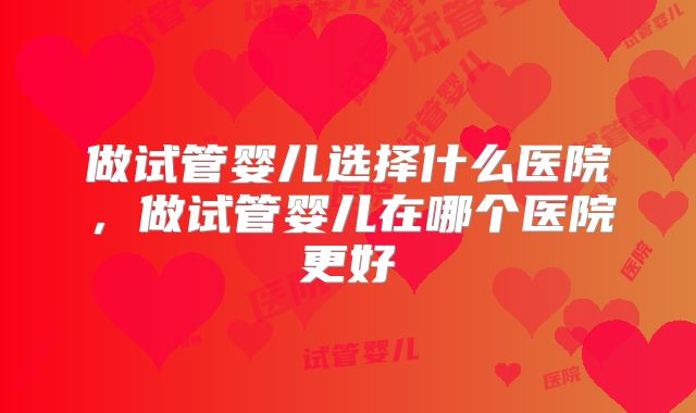 做试管婴儿选择什么医院，做试管婴儿在哪个医院更好