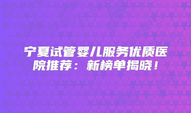 宁夏试管婴儿服务优质医院推荐：新榜单揭晓！
