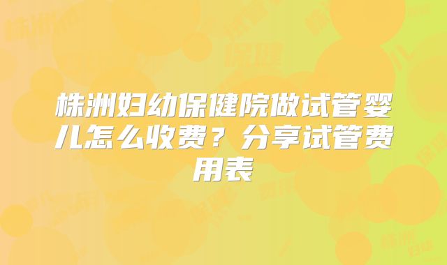 株洲妇幼保健院做试管婴儿怎么收费?分享试管费用表